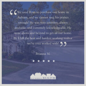 We used Ryan to purchase our home in Auburn, and we cannot sing his praises enough! He was very attentive, always available, and extremely knowledgeable. He went above and beyond to get us our home. By FAR the best and hardest working realtor we've ever worked with! - Briana M.